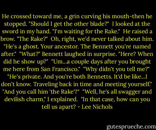 He crossed toward me, a grin curving his mouth-then he stopped. "Should I get the other blade?"<br /><br />I looked at the sword in my hand. "I'm waiting for the Rake."<br /><br />He raised a brow. "The Rake?"<br /><br />Oh, right, we'd never talked about him. "He's a ghost. Your ancestor. The Bennett you're named after."<br /><br />"What?" Bennett laughed in surprise. "Here? When did he show up?"<br /><br />"Um...a couple days after you brought me here from San Francisco."<br /><br />"Why didn't you tell me?"<br /><br />"He's private. And you're both Bennetts. It'd be like...I don't know. Traveling back in time and meeting yourself."<br /><br />"And you call him 'the Rake'?"<br /><br />"Well, he's all swagger and devilish charm," I explained.<br /><br />"In that case, how can you tell us apart? - Lee Nichols