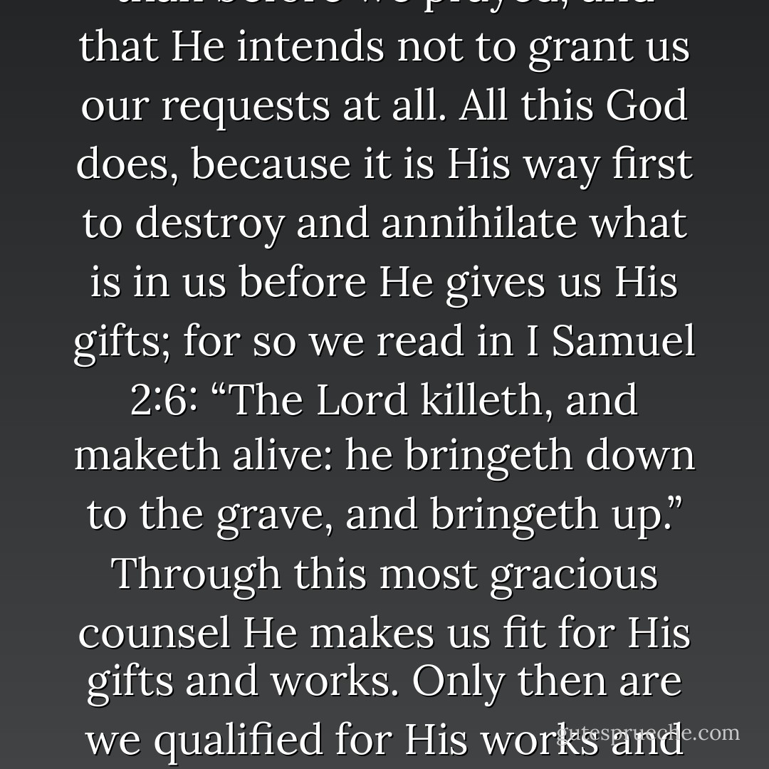 Hence, when we ask anything of God and He begins to hear us, He so often goes counter to our petitions that we imagine He is more angry with us now than before we prayed, and that He intends not to grant us our requests at all. All this God does, because it is His way first to destroy and annihilate what is in us before He gives us His gifts; for so we read in I Samuel 2:6: “The Lord killeth, and maketh alive: he bringeth down to the grave, and bringeth up.” Through this most gracious counsel He makes us fit for His gifts and works. Only then are we qualified for His works and counsels when our own plans have been demolished and our own works are destroyed and we have become purely passive in our relation to Him. - Martin Luther