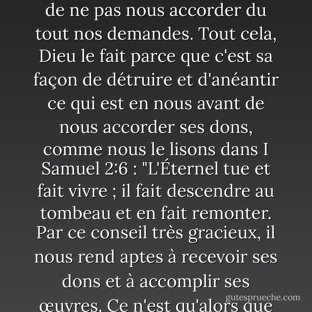 C'est pourquoi, lorsque nous demandons quelque chose à Dieu et qu'il commence à nous écouter, il va si souvent à l'encontre de nos requêtes que nous imaginons qu'il est plus en colère contre nous maintenant qu'avant que nous ayons prié, et qu'il a l'intention de ne pas nous accorder du tout nos demandes. Tout cela, Dieu le fait parce que c'est sa façon de détruire et d'anéantir ce qui est en nous avant de nous accorder ses dons, comme nous le lisons dans I Samuel 2:6 : "L'Éternel tue et fait vivre ; il fait descendre au tombeau et en fait remonter. Par ce conseil très gracieux, il nous rend aptes à recevoir ses dons et à accomplir ses œuvres. Ce n'est qu'alors que nous sommes qualifiés pour ses œuvres et ses conseils, lorsque nos propres plans ont été démolis, que nos propres œuvres ont été détruites et que nous sommes devenus purement passifs dans notre relation avec lui. - Martin Luther