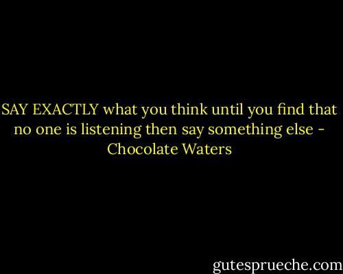 SAY EXACTLY<br />what you think<br />until you find that<br />no one is listening<br />then say<br />something else - Chocolate Waters