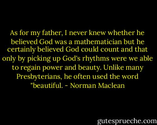 As for my father, I never knew whether he believed God was a mathematician but he certainly believed God could count and that only by picking up God's rhythms were we able to regain power and beauty. Unlike many Presbyterians, he often used the word "beautiful. - Norman Maclean