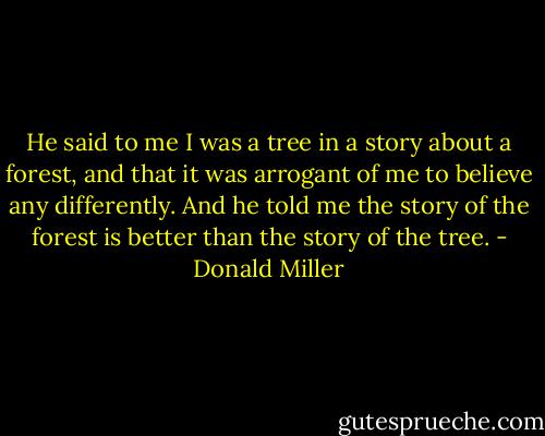 He said to me I was a tree in a story about a forest, and that it was arrogant of me to believe any differently. And he told me the story of the forest is better than the story of the tree. - Donald Miller
