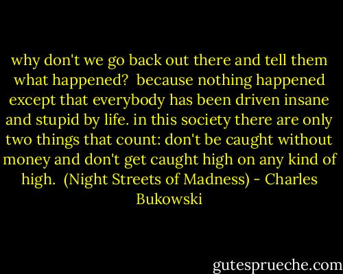 why don't we go back out there and tell them what happened?<br /><br />because nothing happened except that everybody has been driven insane and stupid by life. in this society there are only two things that count: don't be caught without money and don't get caught high on any kind of high.<br /><br />(Night Streets of Madness) - Charles Bukowski