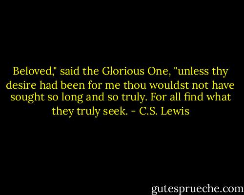 Beloved," said the Glorious One, "unless thy desire had been for me thou wouldst not have sought so long and so truly. For all find what they truly seek. - C.S. Lewis