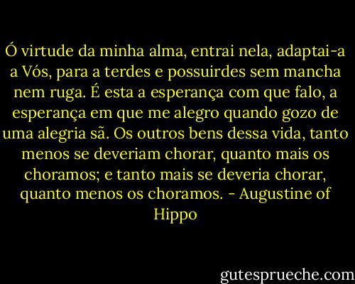 Ó virtude da minha alma, entrai nela, adaptai-a a Vós, para a terdes e possuirdes sem mancha nem ruga. É esta a esperança com que falo, a esperança em que me alegro quando gozo de uma alegria sã. Os outros bens dessa vida, tanto menos se deveriam chorar, quanto mais os choramos; e tanto mais se deveria chorar, quanto menos os choramos. - Augustine of Hippo