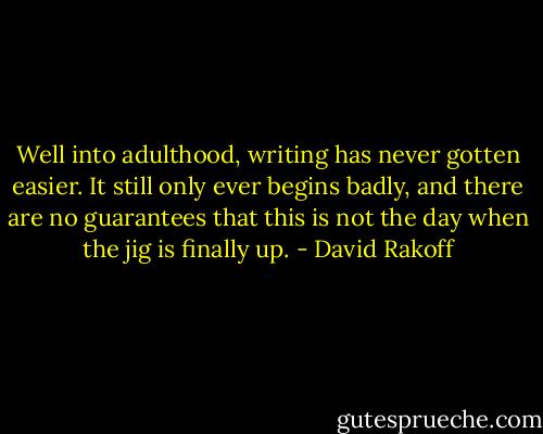 Well into adulthood, writing has never gotten easier. It still only ever begins badly, and there are no guarantees that this is not the day when the jig is finally up. - David Rakoff