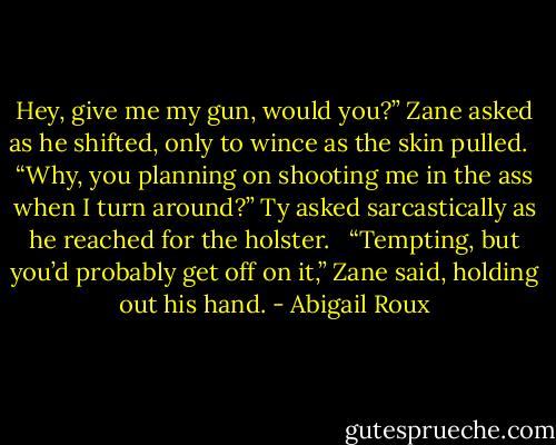 Hey, give me my gun, would you?” Zane asked as he shifted, only to wince as the skin pulled.<br /> <br />“Why, you planning on shooting me in the ass when I turn around?” Ty asked sarcastically as he reached for the holster.<br /> <br />“Tempting, but you’d probably get off on it,” Zane said, holding out his hand. - Abigail Roux
