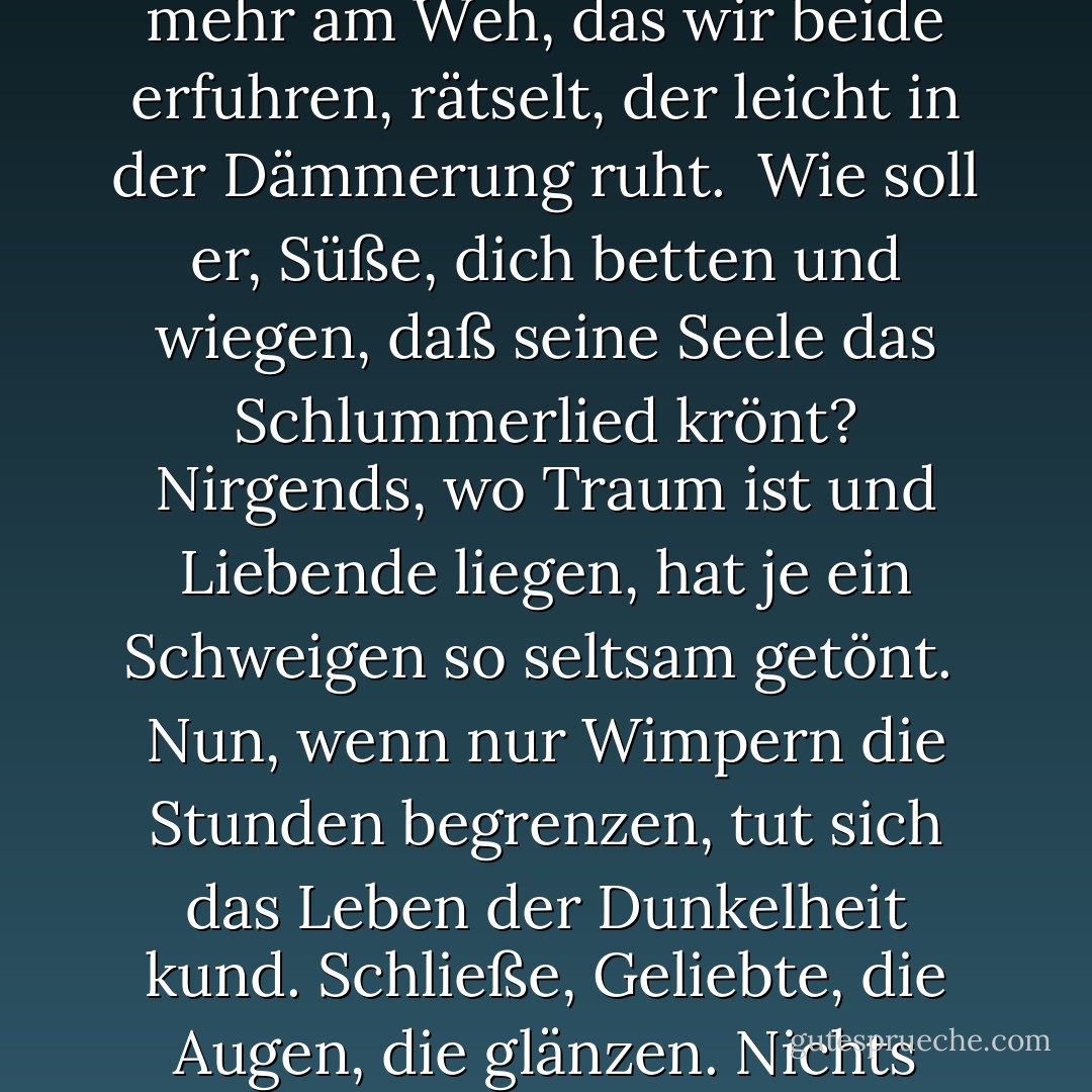 Über die Ferne der finsteren Fluren<br />hebt mich mein Stern in dein schwärmendes Blut.<br />Nicht mehr am Weh, das wir beide erfuhren,<br />rätselt, der leicht in der Dämmerung ruht.<br /><br />Wie soll er, Süße, dich betten und wiegen,<br />daß seine Seele das Schlummerlied krönt?<br />Nirgends, wo Traum ist und Liebende liegen,<br />hat je ein Schweigen so seltsam getönt.<br /><br />Nun, wenn nur Wimpern die Stunden begrenzen,<br />tut sich das Leben der Dunkelheit kund.<br />Schließe, Geliebte, die Augen, die glänzen.<br />Nichts mehr sei Welt als dein schimmernder Mund. - Paul Celan
