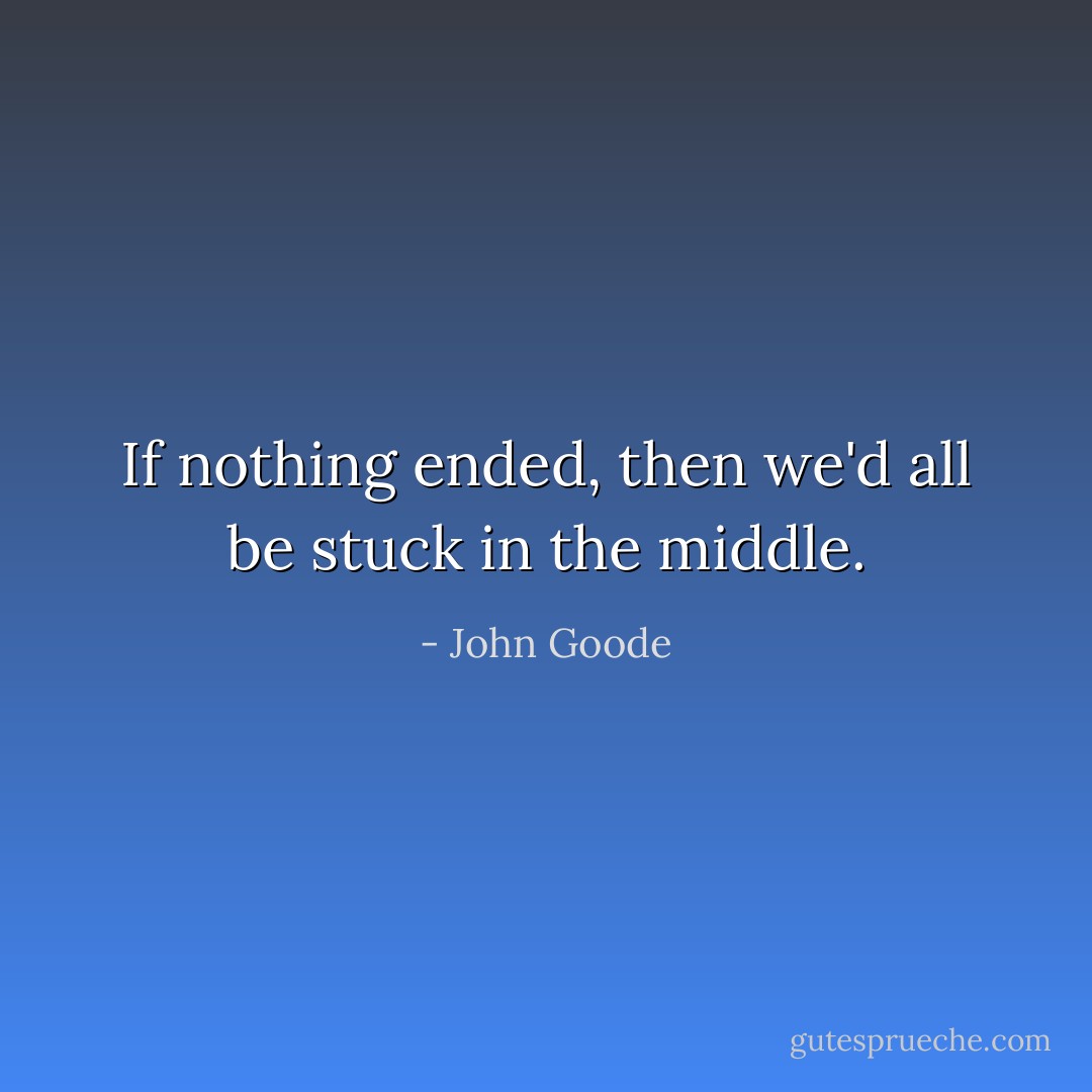 If nothing ended, then we'd all be stuck in the middle. - John Goode