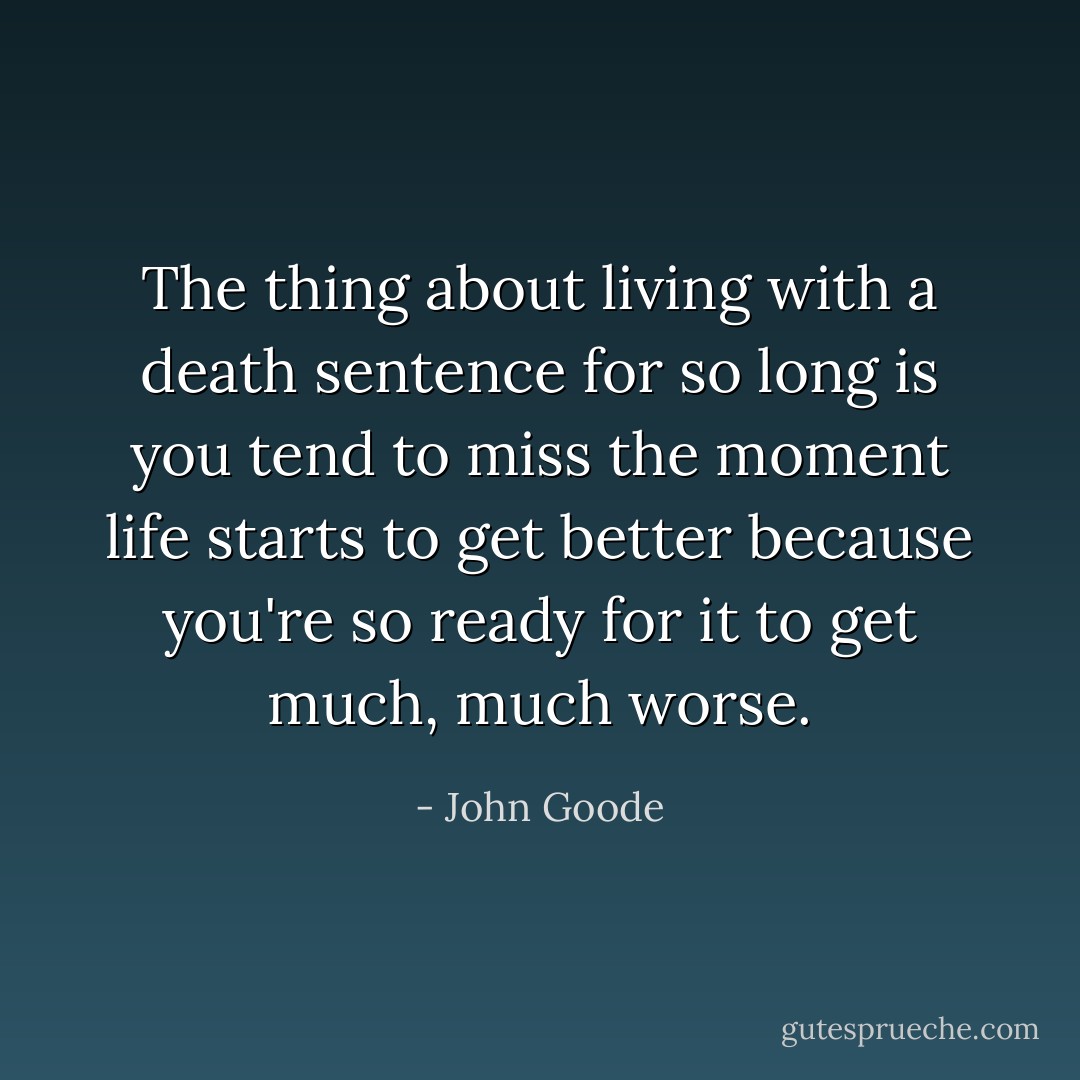 The thing about living with a death sentence for so long is you tend to miss the moment life starts to get better because you're so ready for it to get much, much worse. - John Goode