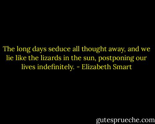 The long days seduce all thought away, and we lie like the lizards in the sun, postponing our lives indefinitely. - Elizabeth Smart