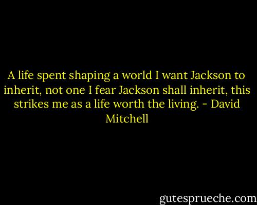 A life spent shaping a world I want Jackson to inherit, not one I fear Jackson shall inherit, this strikes me as a life worth the living. - David Mitchell