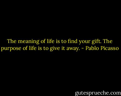 The meaning of life is to find your gift. The purpose of life is to give it away. - Pablo Picasso