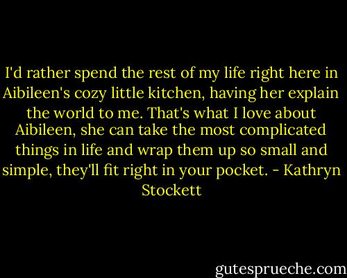 I'd rather spend the rest of my life right here in Aibileen's cozy little kitchen, having her explain the world to me. That's what I love about Aibileen, she can take the most complicated things in life and wrap them up so small and simple, they'll fit right in your pocket. - Kathryn Stockett