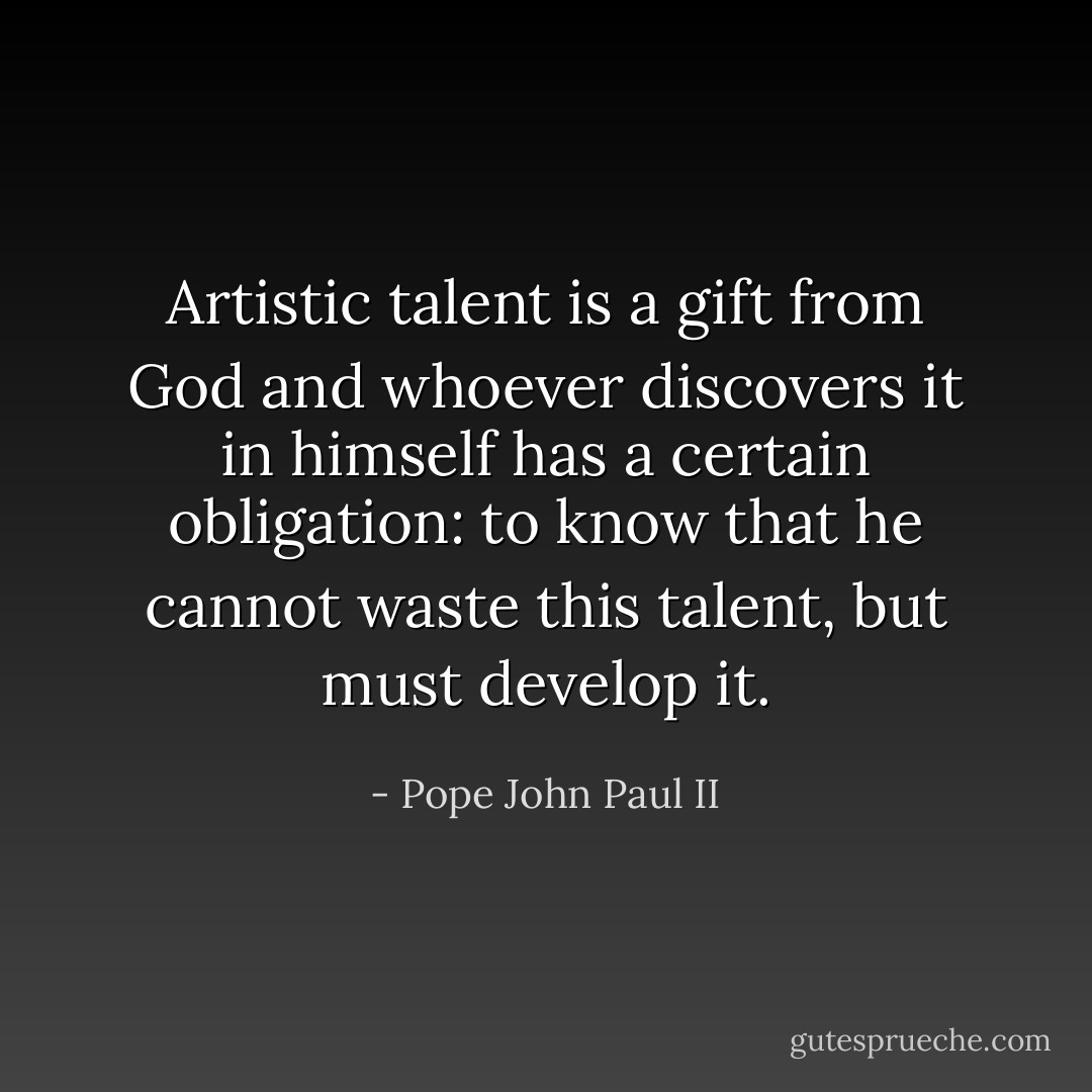 Artistic talent is a gift from God and whoever discovers it in himself has a certain obligation: to know that he cannot waste this talent, but must develop it. - Pope John Paul II