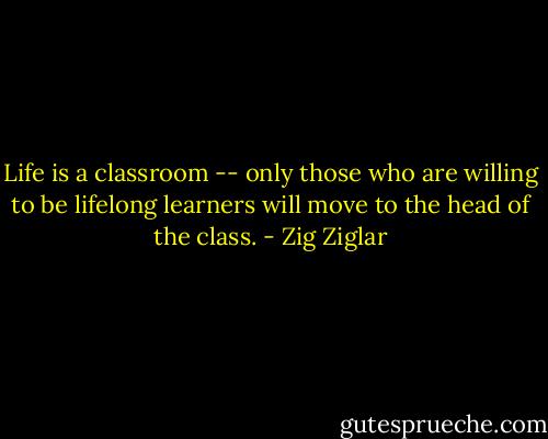 Life is a classroom -- only those who are willing to be lifelong learners will move to the head of the class. - Zig Ziglar