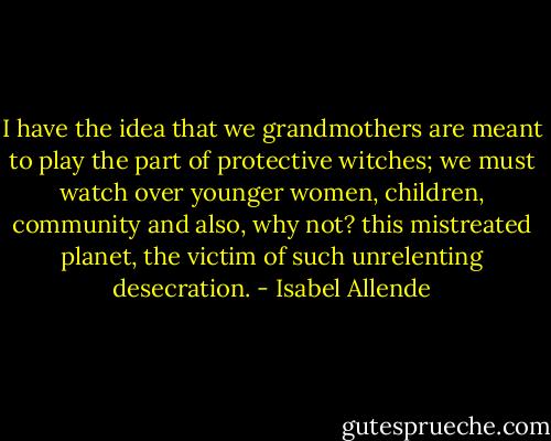 I have the idea that we grandmothers are meant to play the part of protective witches; we must watch over younger women, children, community and also, why not? this mistreated planet, the victim of such unrelenting desecration. - Isabel Allende