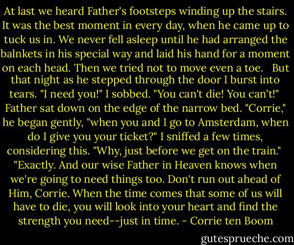 At last we heard Father's footsteps winding up the stairs. It was the best moment in every day, when he came up to tuck us in. We never fell asleep until he had arranged the balnkets in his special way and laid his hand for a moment on each head. Then we tried not to move even a toe. <br /><br />But that night as he stepped through the door I burst into tears. "I need you!" I sobbed. "You can't die! You can't!"<br /><br />Father sat down on the edge of the narrow bed. "Corrie," he began gently, "when you and I go to Amsterdam, when do I give you your ticket?" I sniffed a few times, considering this. "Why, just before we get on the train."<br /><br />"Exactly. And our wise Father in Heaven knows when we're going to need things too. Don't run out ahead of Him, Corrie. When the time comes that some of us will have to die, you will look into your heart and find the strength you need--just in time. - Corrie ten Boom