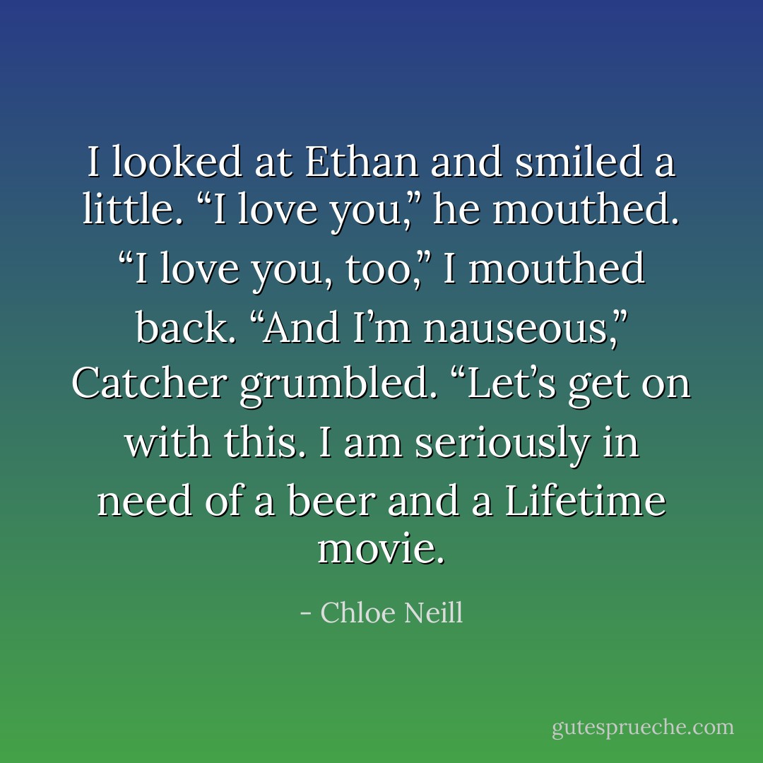 I looked at Ethan and smiled a little.<br />“I love you,” he mouthed.<br />“I love you, too,” I mouthed back.<br />“And I’m nauseous,” Catcher grumbled. “Let’s get on with this. I am seriously in need of a beer and a Lifetime movie. - Chloe Neill