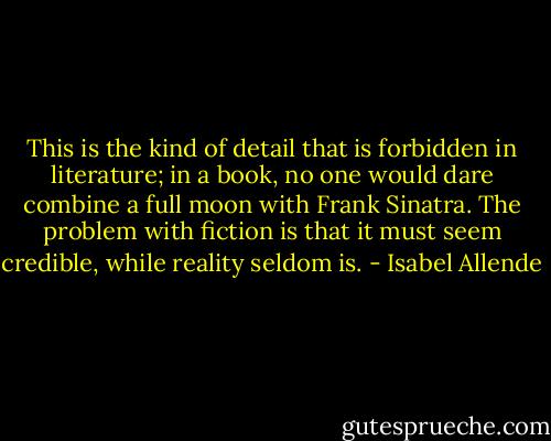 This is the kind of detail that is forbidden in literature; in a book, no one would dare combine a full moon with Frank Sinatra. The problem with fiction is that it must seem credible, while reality seldom is. - Isabel Allende