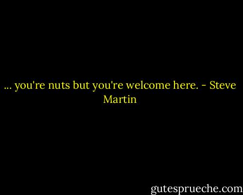 ... you're nuts but you're welcome here. - Steve Martin