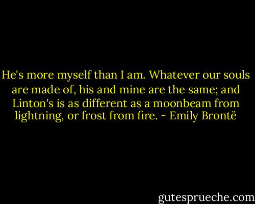 He's more myself than I am. Whatever our souls are made of, his and mine are the same; and Linton's is as different as a moonbeam from lightning, or frost from fire. - Emily Brontë