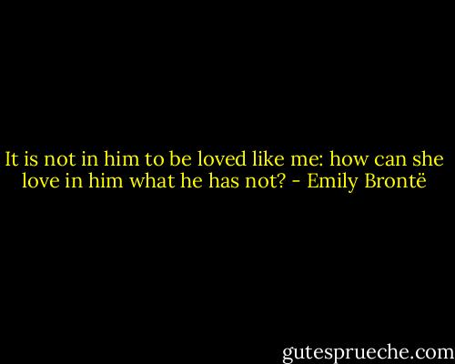 It is not in him to be loved like me: how can she love in him what he has not? - Emily Brontë