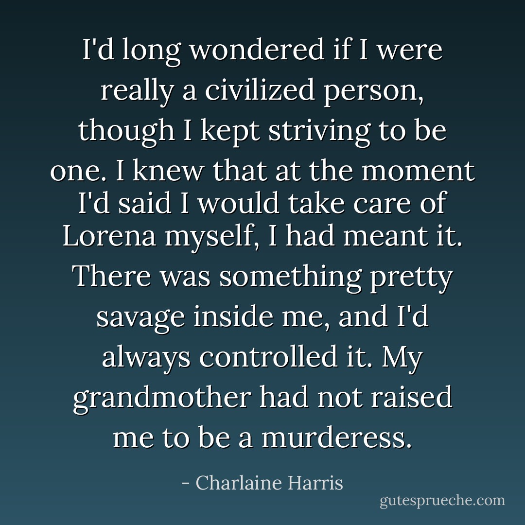 I'd long wondered if I were really a civilized person, though I kept striving to be one. I knew that at the moment I'd said I would take care of Lorena myself, I had meant it. There was something pretty savage inside me, and I'd always controlled it. My grandmother had not raised me to be a murderess. - Charlaine Harris