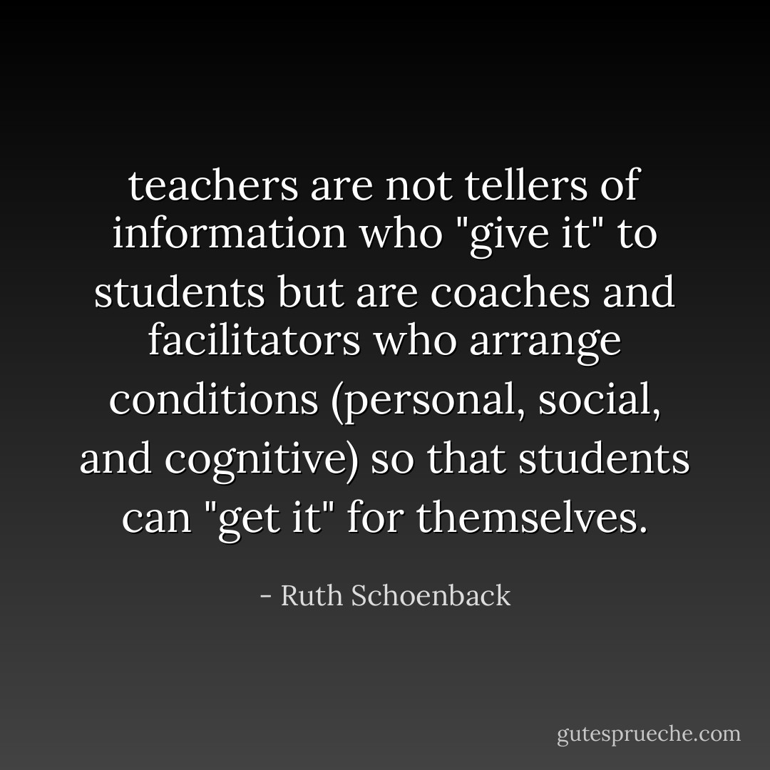 teachers are not tellers of information who "give it" to students but are coaches and facilitators who arrange conditions (personal, social, and cognitive) so that students can "get it" for themselves. - Ruth Schoenback