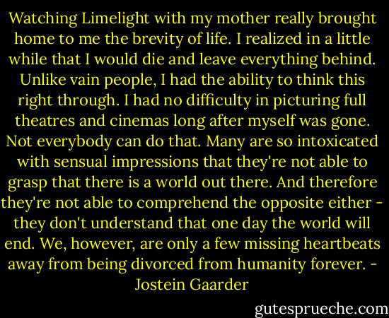 Watching Limelight with my mother really brought home to me the brevity of life. I realized in a little while that I would die and leave everything behind. Unlike vain people, I had the ability to think this right through. I had no difficulty in picturing full theatres and cinemas long after myself was gone. Not everybody can do that. Many are so intoxicated with sensual impressions that they're not able to grasp that there is a world out there. And therefore they're not able to comprehend the opposite either - they don't understand that one day the world will end. We, however, are only a few missing heartbeats away from being divorced from humanity forever. - Jostein Gaarder