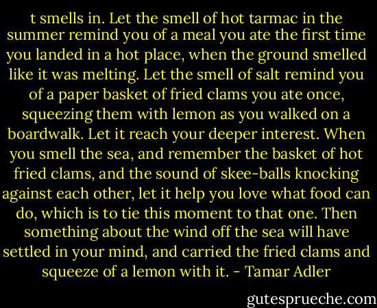 t smells in. Let the smell of hot tarmac in the summer remind you of a meal you ate the first time you landed in a hot place, when the ground smelled like it was melting. Let the smell of salt remind you of a paper basket of fried clams you ate once, squeezing them with lemon as you walked on a boardwalk. Let it reach your deeper interest. When you smell the sea, and remember the basket of hot fried clams, and the sound of skee-balls knocking against each other, let it help you love what food can do, which is to tie this moment to that one. Then something about the wind off the sea will have settled in your mind, and carried the fried clams and squeeze of a lemon with it. - Tamar Adler