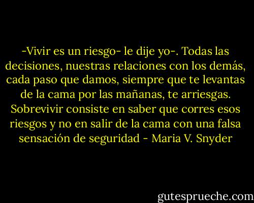 -Vivir es un riesgo- le dije yo-. Todas las decisiones, nuestras relaciones con los demás, cada paso que damos, siempre que te levantas de la cama por las mañanas, te arriesgas. Sobrevivir consiste en saber que corres esos riesgos y no en salir de la cama con una falsa sensación de seguridad - Maria V. Snyder