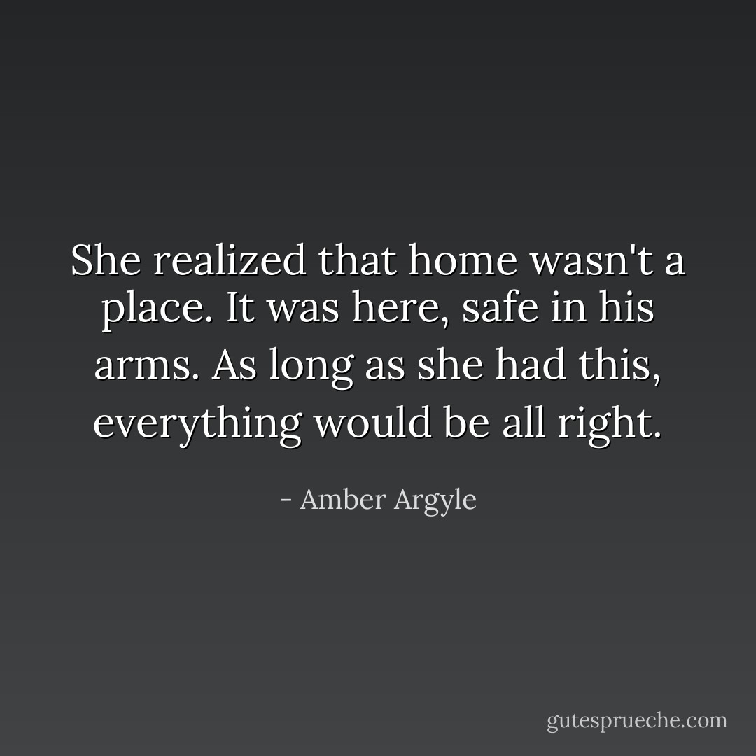 She realized that home wasn't a place. It was here, safe in his arms. As long as she had this, everything would be all right. - Amber Argyle