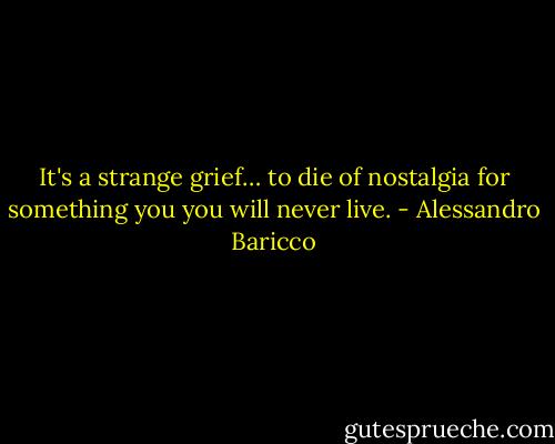 It's a strange grief… to die of nostalgia for something you you will never live. - Alessandro Baricco