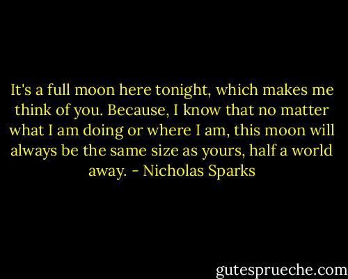 It's a full moon here tonight, which makes me think of you. Because, I know that no matter what I am doing or where I am, this moon will always be the same size as yours, half a world away. - Nicholas Sparks