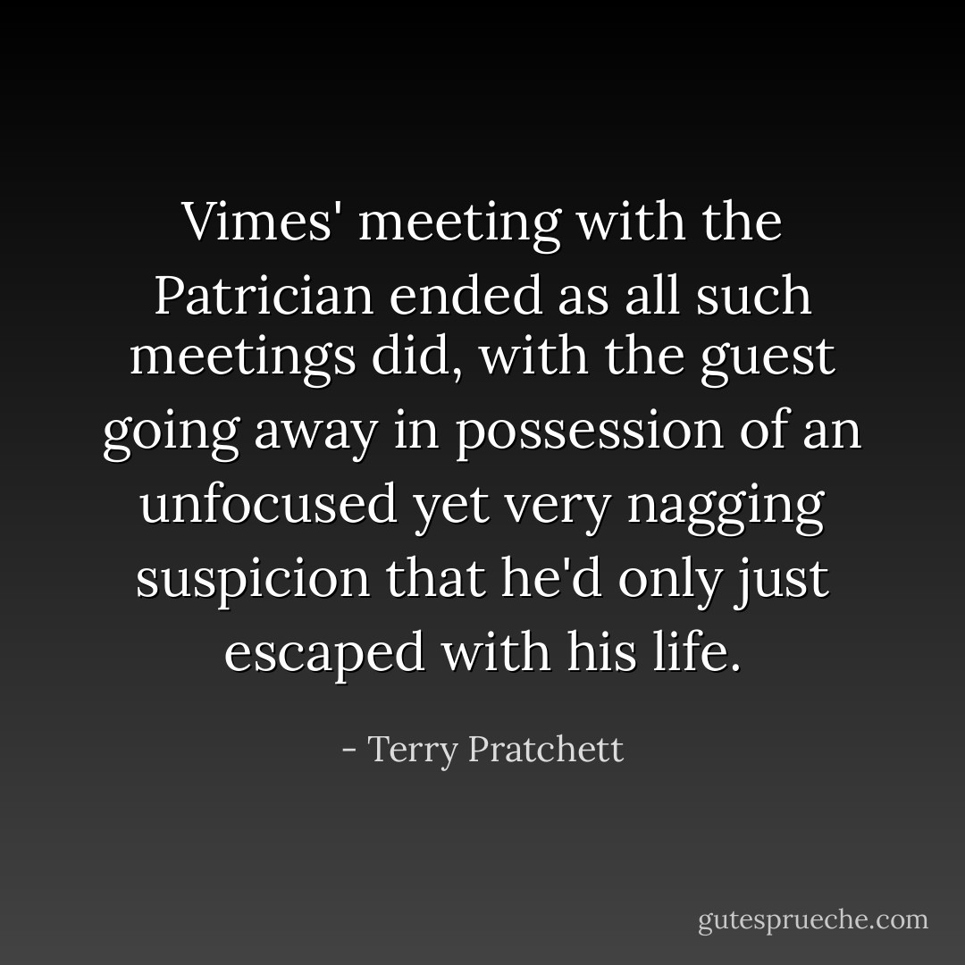 Vimes' meeting with the Patrician ended as all such meetings did, with the guest going away in possession of an unfocused yet very nagging suspicion that he'd only just escaped with his life. - Terry Pratchett
