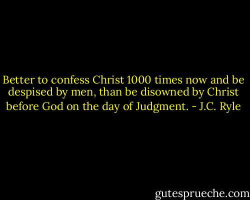 Better to confess Christ 1000 times now and be despised by men, than be disowned by Christ before God on the day of Judgment. - J.C. Ryle