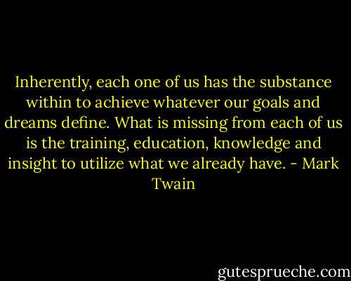 Inherently, each one of us has the substance within to achieve whatever our goals and dreams define. What is missing from each of us is the training, education, knowledge and insight to utilize what we already have. - Mark Twain
