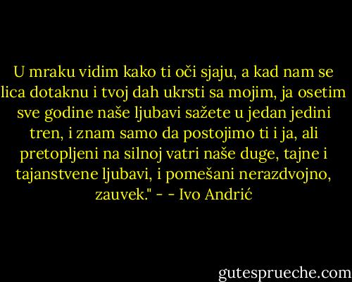 U mraku vidim kako ti oči sjaju, a kad nam se lica dotaknu i tvoj dah ukrsti sa mojim, ja osetim sve godine naše ljubavi sažete u jedan jedini tren, i znam samo da postojimo ti i ja, ali pretopljeni na silnoj vatri naše duge, tajne i tajanstvene ljubavi, i pomešani nerazdvojno, zauvek." - - Ivo Andrić