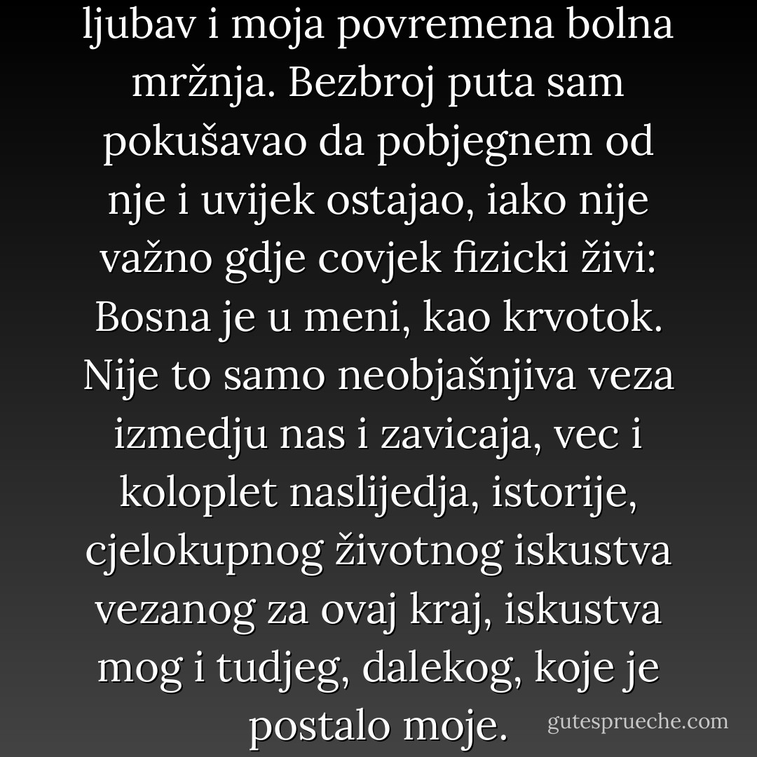Bosna je moja velika stalna ljubav i moja povremena bolna mržnja. Bezbroj puta sam pokušavao da pobjegnem od nje i uvijek ostajao, iako nije važno gdje covjek fizicki živi: Bosna je u meni, kao krvotok. Nije to samo neobjašnjiva veza izmedju nas i zavicaja, vec i koloplet naslijedja, istorije, cjelokupnog životnog iskustva vezanog za ovaj kraj, iskustva mog i tudjeg, dalekog, koje je postalo moje. - Meša Selimović
