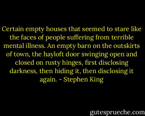 Certain empty houses that seemed to stare like the faces of people suffering from terrible mental illness. An empty barn on the outskirts of town, the hayloft door swinging open and closed on rusty hinges, first disclosing darkness, then hiding it, then disclosing it again. - Stephen King