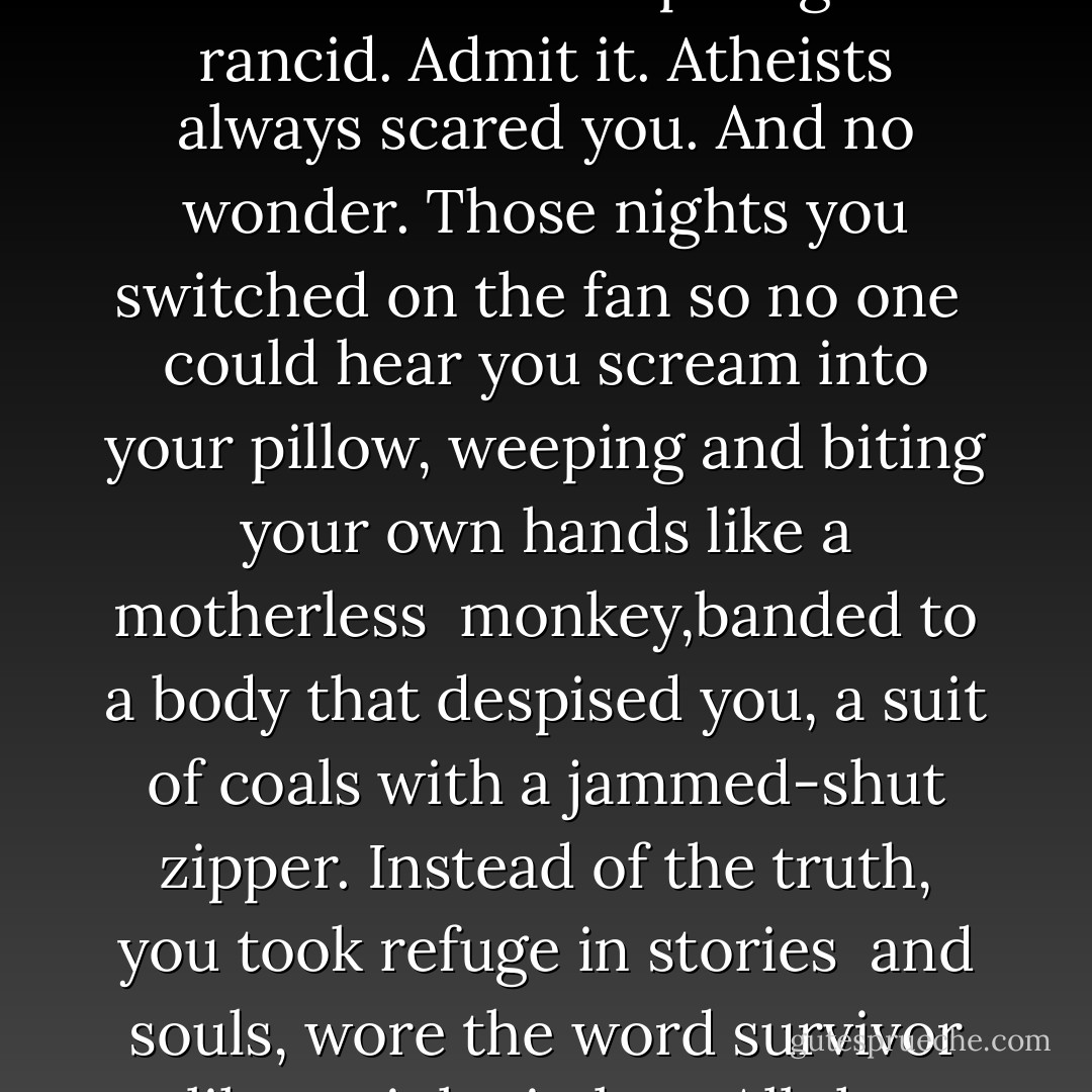 Letter to Myself, in Remission, from Myself, Terminal"<br /><br />You'll come to hate your own poems,<br />read them as pretty wisps of colorful thinking,<br />all those images just a splash of colored oil<br />sloshed over a pool gone rancid. Admit it.<br />Atheists always scared you. And no wonder.<br />Those nights you switched on the fan so no one <br />could hear you scream into your pillow, weeping<br />and biting your own hands like a motherless <br />monkey,banded to a body that despised you,<br />a suit of coals with a jammed-shut zipper.<br />Instead of the truth, you took refuge in stories <br />and souls, wore the word survivor like a pink nimbus.<br />All the while, my dear, I waited, knowing<br />you'd catch up to me one day. I'm holding the black-<br />backed mirror to your face. Look into it. - Anya Krugovoy Silver