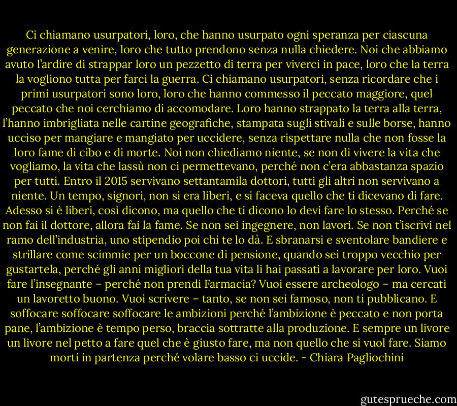 Ci chiamano usurpatori, loro, che hanno usurpato ogni speranza per ciascuna generazione a venire, loro che tutto prendono senza nulla chiedere. Noi che abbiamo avuto l’ardire di strappar loro un pezzetto di terra per viverci in pace, loro che la terra la vogliono tutta per farci la guerra. Ci chiamano usurpatori, senza ricordare che i primi usurpatori sono loro, loro che hanno commesso il peccato maggiore, quel peccato che noi cerchiamo di accomodare. Loro hanno strappato la terra alla terra, l’hanno imbrigliata nelle cartine geografiche, stampata sugli stivali e sulle borse, hanno ucciso per mangiare e mangiato per uccidere, senza rispettare nulla che non fosse la loro fame di cibo e di morte. Noi non chiediamo niente, se non di vivere la vita che vogliamo, la vita che lassù non ci permettevano, perché non c’era abbastanza spazio per tutti. Entro il 2015 servivano settantamila dottori, tutti gli altri non servivano a niente. Un tempo, signori, non si era liberi, e si faceva quello che ti dicevano di fare. Adesso si è liberi, così dicono, ma quello che ti dicono lo devi fare lo stesso. Perché se non fai il dottore, allora fai la fame. Se non sei ingegnere, non lavori. Se non t’iscrivi nel ramo dell’industria, uno stipendio poi chi te lo dà. E sbranarsi e sventolare bandiere e strillare come scimmie per un boccone di pensione, quando sei troppo vecchio per gustartela, perché gli anni migliori della tua vita li hai passati a lavorare per loro. Vuoi fare l’insegnante – perché non prendi Farmacia? Vuoi essere archeologo – ma cercati un lavoretto buono. Vuoi scrivere – tanto, se non sei famoso, non ti pubblicano. E soffocare soffocare soffocare le ambizioni perché l’ambizione è peccato e non porta pane, l’ambizione è tempo perso, braccia sottratte alla produzione. E sempre un livore un livore nel petto a fare quel che è giusto fare, ma non quello che si vuol fare. Siamo morti in partenza perché volare basso ci uccide. - Chiara Pagliochini
