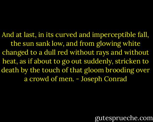 And at last, in its curved and imperceptible fall, the sun sank low, and from glowing white changed to a dull red without rays and without heat, as if about to go out suddenly, stricken to death by the touch of that gloom brooding over a crowd of men. - Joseph Conrad