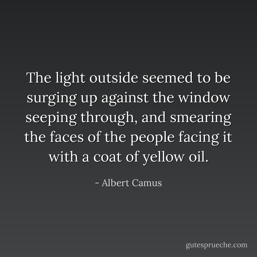 The light outside seemed to be surging up against the window seeping through, and smearing the faces of the people facing it with a coat of yellow oil. - Albert Camus
