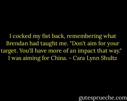 I cocked my fist back, remembering what Brendan had taught me. "Don't aim for your target. You'll have more of an impact that way."<br /><br /> I was aiming for China. - Cara Lynn Shultz