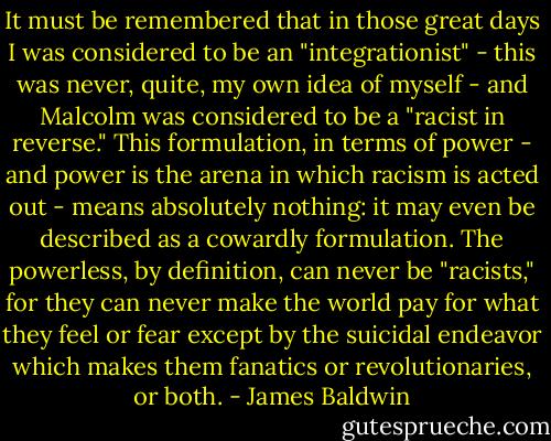 It must be remembered that in those great days I was considered to be an "integrationist" - this was never, quite, my own idea of myself - and Malcolm was considered to be a "racist in reverse." This formulation, in terms of power - and power is the arena in which racism is acted out - means absolutely nothing: it may even be described as a cowardly formulation. The powerless, by definition, can never be "racists," for they can never make the world pay for what they feel or fear except by the suicidal endeavor which makes them fanatics or revolutionaries, or both. - James Baldwin