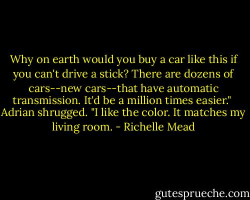 Why on earth would you buy a car like this if you can't drive a stick? There are dozens of cars--new cars--that have automatic transmission. It'd be a million times easier." <br />Adrian shrugged. "I like the color. It matches my living room. - Richelle Mead