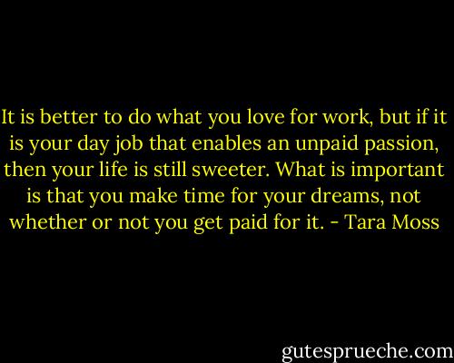 It is better to do what you love for work, but if it is your day job that enables an unpaid passion, then your life is still sweeter. What is important is that you make time for your dreams, not whether or not you get paid for it. - Tara Moss