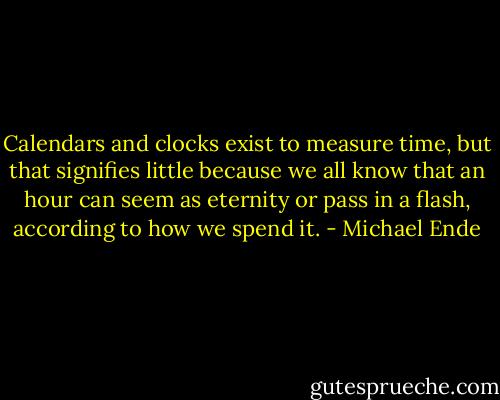 Calendars and clocks exist to measure time, but that signifies little because we all know that an hour can seem as eternity or pass in a flash, according to how we spend it. - Michael Ende